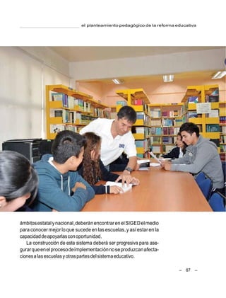 – 87 –
el planteamiento pedagógico de la reforma educativa
ámbitosestatalynacional,deberánencontrarenelSIGEDelmedio
para conocer mejor loque sucede en las escuelas,y asíestar en la
capacidaddeapoyarlasconoportunidad.
La construcción de este sistema deberá ser progresiva para ase-
gurarqueenelprocesodeimplementaciónnoseproduzcanafecta-
cionesa lasescuelasyotraspartesdelsistemaeducativo.
 