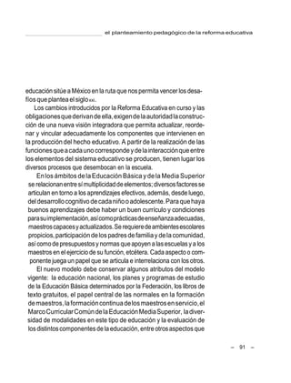 el planteamiento pedagógico de la reforma educativa
– 91 –
educación sitúe a México en la ruta que nos permita vencer los desa-
fíosque planteael sigloxxi.
Los cambios introducidos por la Reforma Educativa en curso y las
obligacionesquederivandeella,exigendelaautoridadlaconstruc-
ción de una nueva visión integradora que permita actualizar, reorde-
nar y vincular adecuadamente los componentes que intervienen en
la producción del hecho educativo. A partir de la realización de las
funcionesqueacadauno correspondeydelainteracciónqueentre
los elementos del sistema educativo se producen, tienen lugar los
diversos procesos que desembocan en la escuela.
Enlos ámbitos delaEducación Básica y dela Media Superior
se relacionanentre símultiplicidaddeelementos;diversos factoresse
articulan en torno a los aprendizajes efectivos, además, desde luego,
del desarrollocognitivodecadaniñooadolescente.Paraquehaya
buenos aprendizajes debe haber un buen currículo y condiciones
parasuimplementación,asícomoprácticasdeenseñanzaadecuadas,
maestroscapacesyactualizados.Serequieredeambientesescolares
propicios,participacióndelospadresdefamiliay dela comunidad,
asícomodepresupuestosy normasqueapoyen a lasescuelasya los
maestros en el ejercicio de su función,etcétera. Cada aspecto o com-
ponente juega un papel que se articula e interrelaciona con los otros.
El nuevo modelo debe conservar algunos atributos del modelo
vigente: la educación nacional, los planes y programas de estudio
de la Educación Básica determinados por la Federación, los libros de
texto gratuitos, el papel central de las normales en la formación
demaestros,laformacióncontinuadelosmaestrosenservicio,el
MarcoCurricularComúndelaEducaciónMediaSuperior, ladiver-
sidad de modalidades en este tipo de educación y la evaluación de
losdistintoscomponentesde la educación, entre otrosaspectos que
 