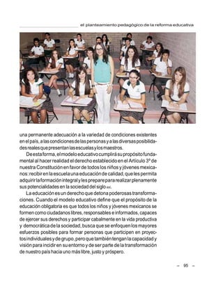 el planteamiento pedagógico de la reforma educativa
– 95 –
una permanente adecuación a la variedad de condiciones existentes
enelpaís,alascondicionesdelaspersonasyalasdiversasposibilida-
desrealesquepresentanlasescuelasylosmaestros.
Deestaforma,elmodeloeducativocumplirásupropósitofunda-
mental al hacer realidadel derecho establecidoen el Artículo 3º de
nuestra Constitución en favor de todoslos niños y jóvenes mexica-
nos:recibirenlaescuelauna educaciónde calidad,quelespermita
adquirirlaformaciónintegralylespreparepararealizarplenamente
sus potencialidades en la sociedad del siglo xxi.
La educaciónesun derechoque detona poderosas transforma-
ciones. Cuando el modelo educativo define que el propósito de la
educación obligatoria es que todos los niños y jóvenes mexicanos se
formen como ciudadanoslibres, responsables e informados, capaces
de ejercer sus derechos y participar cabalmente en la vida productiva
y democráticadela sociedad,busca que se enfoquen losmayores
esfuerzos posibles para formar personas que participen en proyec-
tosindividualesyde grupo,peroquetambiéntenganla capacidady
visiónparaincidiren suentorno y de ser parte dela transformación
de nuestro país hacia uno más libre, justo y próspero.
 