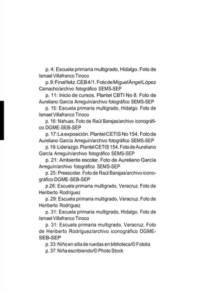 p. 4: Escuela primaria multigrado, Hidalgo. Foto de
Ismael Villafranco Tinoco
p.9:Finalfeliz.CEB4/1.FotodeMiguelÁngelLópez
Camacho/archivo fotográfico SEMS-SEP
p. 11: Inicio de cursos. Plantel CBTI No 8. Foto de
Aureliano García Arreguín/archivo fotográfico SEMS-SEP
p. 15: Escuela primaria multigrado, Hidalgo. Foto de
Ismael Villafranco Tinoco
p. 16: Nahuas. Foto de Raúl Barajas/archivo iconográfi-
co DGME-SEB-SEP
p.17:Laexposición. PlantelCETISNo154. Fotode
Aureliano García Arreguín/archivo fotográfico SEMS-SEP
p.19:Liderazgo.PlantelCETIS154.FotodeAureliano
García Arreguín/archivo fotográfico SEMS-SEP
p. 21: Ambiente escolar. Foto de Aureliano García
Arreguín/archivo fotográfico SEMS-SEP
p. 25: Preescolar. Foto de Raúl Barajas/archivoicono-
gráfico DGME-SEB-SEP
p.26: Escuela primaria multigrado, Veracruz. Foto de
Heriberto Rodríguez
p. 29: Escuela primaria multigrado, Veracruz. Foto de
Heriberto Rodríguez
p. 31: Escuela primaria multigrado, Hidalgo. Foto de
Ismael Villafranco Tinoco
p. 31: Escuela primaria multigrado, Veracruz. Foto
de Heriberto Rodríguez/archivo iconográfico DGME-
SEB-SEP
p.33:Niñoen sillade ruedas en biblioteca/©Fotolia
p.37:Niñaescribiendo/© PhotoStock
 