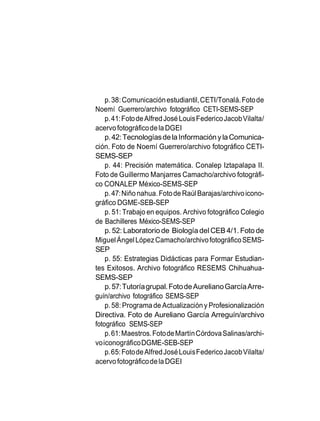 p.38:Comunicaciónestudiantil,CETI/Tonalá.Fotode
Noemí Guerrero/archivo fotográfico CETI-SEMS-SEP
p.41:FotodeAlfredJosé LouisFedericoJacobVilalta/
acervofotográficodelaDGEI
p.42:TecnologíasdelaInformaciónylaComunica-
ción. Foto de Noemí Guerrero/archivo fotográfico CETI-
SEMS-SEP
p. 44: Precisión matemática. Conalep Iztapalapa II.
Foto de Guillermo Manjarres Camacho/archivo fotográfi-
co CONALEP México-SEMS-SEP
p.47:Niñonahua.FotodeRaúl Barajas/archivoicono-
gráfico DGME-SEB-SEP
p. 51: Trabajo en equipos. Archivo fotográfico Colegio
de Bachilleres México-SEMS-SEP
p. 52: Laboratorio de Biología del CEB 4/1. Foto de
MiguelÁngelLópezCamacho/archivofotográficoSEMS-
SEP
p. 55: Estrategias Didácticas para Formar Estudian-
tes Exitosos. Archivo fotográfico RESEMS Chihuahua-
SEMS-SEP
p.57:Tutoríagrupal.FotodeAurelianoGarcíaArre-
guín/archivo fotográfico SEMS-SEP
p.58: Programa de Actualizacióny Profesionalización
Directiva. Foto de Aureliano García Arreguín/archivo
fotográfico SEMS-SEP
p.61:Maestros.FotodeMartínCórdovaSalinas/archi-
voiconográficoDGME-SEB-SEP
p.65:FotodeAlfredJoséLouisFedericoJacobVilalta/
acervofotográficodelaDGEI
 