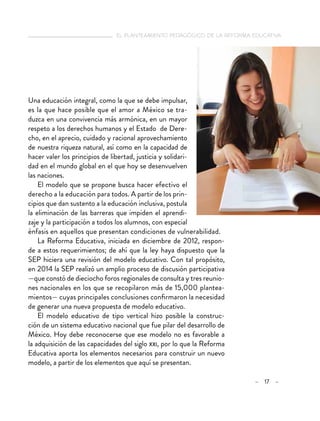   el planteamiento pedagógico de la reforma educativa
– 17 –
Una educación integral, como la que se debe impulsar,
es la que hace posible que el amor a México se tra-
duzca en una convivencia más armónica, en un mayor
respeto a los derechos humanos y el Estado de Dere-
cho, en el aprecio, cuidado y racional aprovechamiento
de nuestra riqueza natural, así como en la capacidad de
hacer valer los principios de libertad, justicia y solidari-
dad en el mundo global en el que hoy se desenvuelven
las naciones.
El modelo que se propone busca hacer efectivo el
derecho a la educación para todos. A partir de los prin-
cipios que dan sustento a la educación inclusiva, postula
la eliminación de las barreras que impiden el aprendi-
zaje y la participación a todos los alumnos, con especial
énfasis en aquellos que presentan condiciones de vulnerabilidad.
La Reforma Educativa, iniciada en diciembre de 2012, respon-
de a estos requerimientos; de ahí que la ley haya dispuesto que la
SEP hiciera una revisión del modelo educativo. Con tal propósito,
en 2014 la SEP realizó un amplio proceso de discusión participativa
—que constó de dieciocho foros regionales de consulta y tres reunio-
nes nacionales en los que se recopilaron más de 15,000 plantea-
mientos— cuyas principales conclusiones confirmaron la necesidad
de generar una nueva propuesta de modelo educativo.
El modelo educativo de tipo vertical hizo posible la construc-
ción de un sistema educativo nacional que fue pilar del desarrollo de
México. Hoy debe reconocerse que ese modelo no es favorable a
la adquisición de las capacidades del siglo xxi, por lo que la Reforma
Educativa aporta los elementos necesarios para construir un nuevo
modelo, a partir de los elementos que aquí se presentan.
 