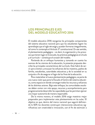 – 18 –
el modelo educativo 2016 
Los principales ejes
del modelo educativo 2016
El modelo educativo 2016 reorganiza los principales componentes
del sistema educativo nacional para que los estudiantes logren los
aprendizajes que el siglo xxi exige y puedan formarse integralmente,
tal como lo contempla el Artículo 3º constitucional. En ese sentido,
el planteamiento pedagógico —es decir, la organización y los proce-
sos que tienen lugar en la escuela, las prácticas pedagógicas en el aula
y el currículo— constituye el corazón del modelo.
Partiendo de un enfoque humanista y tomando en cuenta los
avances de las ciencias de la educación, la presente propuesta des-
cribe las principales características del currículo. Este habrá de ser-
vir para orientar y encauzar los esfuerzos de los maestros, padres de
familia, estudiantes, autoridades educativas y de la sociedad en su
conjunto a fin de asegurar el logro de los fines de la educación.
Para materializar el nuevo planteamiento pedagógico, se parte de
una nueva visión que pone la Escuela al Centro del sistema educati-
vo, como espacio en donde convergen todos los recursos y esfuerzos
de los distintos actores. Bajo este enfoque, las comunidades escola-
res deben contar con más apoyo, recursos y acompañamiento para
progresivamente desarrollar las capacidades que les permitan ejercer
una mayor autonomía de manera responsable.
De la misma manera, el modelo 2016 exige maestros mejor
preparados para implementar este planteamiento en las aulas. El
objetivo es que, dentro del marco nacional que seguirá definien-
do la SEP, los docentes construyan interacciones educativas sig-
nificativas con creatividad e innovación, con el fin de estimular a
 