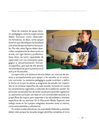  el planteamiento pedagógico de la reforma educativa
– 29 –
Tanto los sistemas de apoyo técni-
co–pedagógico, como las supervisiones
deben funcionar como observado-
res formativos, es decir, como apoyos
externos que identifiquen las fortalezas
y las áreas de oportunidad en las escue-
las. Por ello, estas figuras deben desa-
rrollar competencias de observación en
el aula, con rigor técnico y profesiona-
lismo ético, así como capacidades de
supervisión con una orientación peda-
gógica y retroalimentación formati-
va específica, para que de ella deriven
recomendaciones para la práctica en el
aula y en las escuelas.
La supervisión y la asistencia técnica deben ser recursos de ase-
soría y acompañamiento para apoyar a las escuelas en la concre-
ción curricular. La asistencia pedagógica puede contribuir a definir
la forma en la que los planes y programas de estudio son imparti-
dos en el contexto específico de cada escuela, tomando en cuenta
las características regionales y culturales de la población escolar. En
particular, las escuelas han de recibir ayuda para aprender a gestionar
su autonomía curricular, con base en una normatividad nacional y su
propia Ruta de mejora, para responder a las necesidades e intereses
específicos de sus alumnos. En la Educación Media Superior, este
trabajo recae en los cuerpos colegiados docentes tanto al interior,
como entre planteles y subsistemas.
En ambos niveles educativos, las autoridades federales y estatales
deben velar porque las escuelas tengan plantillas completas al inicio
 