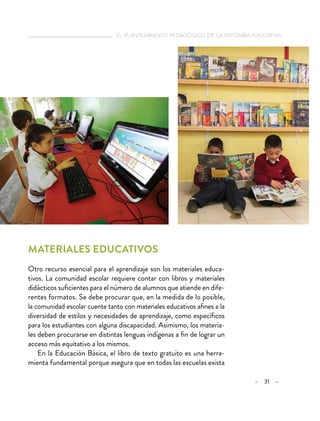   el planteamiento pedagógico de la reforma educativa
– 31 –
Materiales educativos
Otro recurso esencial para el aprendizaje son los materiales educa-
tivos. La comunidad escolar requiere contar con libros y materiales
didácticos suficientes para el número de alumnos que atiende en dife-
rentes formatos. Se debe procurar que, en la medida de lo posible,
la comunidad escolar cuente tanto con materiales educativos afines a la
diversidad de estilos y necesidades de aprendizaje, como específicos
para los estudiantes con alguna discapacidad. Asimismo, los materia-
les deben procurarse en distintas lenguas indígenas a fin de lograr un
acceso más equitativo a los mismos.
En la Educación Básica, el libro de texto gratuito es una herra-
mienta fundamental porque asegura que en todas las escuelas exista
 