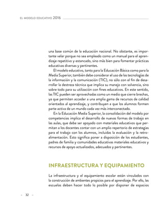 – 32 –
el modelo educativo 2016 
una base común de la educación nacional. No obstante, es impor-
tante velar porque no sea empleado como un manual para el apren-
dizaje repetitivo y estancado, sino más bien para fomentar prácticas
educativas diversas y pertinentes.
El modelo educativo, tanto para la Educación Básica como para la
Media Superior, también debe considerar el uso de las tecnologías de
la información y la comunicación (TIC), no sólo con el fin de desa-
rrollar la destreza técnica que implica su manejo con solvencia, sino
sobre todo para su utilización con fines educativos. En este sentido,
las TIC pueden ser aprovechadas como un medio que cierre brechas,
ya que permiten acceder a una amplia gama de recursos de calidad
orientados al aprendizaje, y contribuyen a que los alumnos formen
parte activa de un mundo cada vez más interconectado.
En la Educación Media Superior, la consolidación del modelo por
competencias implica el desarrollo de nuevas formas de trabajo en
las aulas, que debe ser apoyado con materiales educativos que per-
mitan a los docentes contar con un amplio repertorio de estrategias
para el trabajo con los alumnos, incluidas la evaluación y la retro-
alimentación. Esto significa poner a disposición de los estudiantes,
padres de familia y comunidades educativas materiales educativos y
recursos de apoyo actualizados, adecuados y pertinentes.
Infraestructura y equipamiento
La infraestructura y el equipamiento escolar están vinculados con
la construcción de ambientes propicios para el aprendizaje. Por ello, las
escuelas deben hacer todo lo posible por disponer de espacios
 