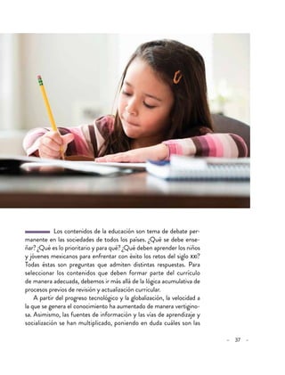 – 37 –
  Los contenidos de la educación son tema de debate per-
manente en las sociedades de todos los países. ¿Qué se debe ense-
ñar? ¿Qué es lo prioritario y para qué? ¿Qué deben aprender los niños
y jóvenes mexicanos para enfrentar con éxito los retos del siglo xxi?
Todas éstas son preguntas que admiten distintas respuestas. Para
seleccionar los contenidos que deben formar parte del currículo
de manera adecuada, debemos ir más allá de la lógica acumulativa de
procesos previos de revisión y actualización curricular.
A partir del progreso tecnológico y la globalización, la velocidad a
la que se genera el conocimiento ha aumentado de manera vertigino-
sa. Asimismo, las fuentes de información y las vías de aprendizaje y
socialización se han multiplicado, poniendo en duda cuáles son las
 