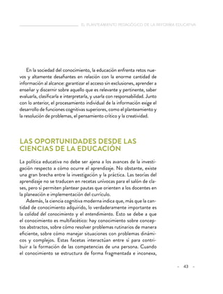  el planteamiento pedagógico de la reforma educativa
– 43 –
En la sociedad del conocimiento, la educación enfrenta retos nue-
vos y altamente desafiantes en relación con la enorme cantidad de
información al alcance: garantizar el acceso sin exclusiones, aprender a
enseñar y discernir sobre aquello que es relevante y pertinente, saber
evaluarla, clasificarla e interpretarla, y usarla con responsabilidad. Junto
con lo anterior, el procesamiento individual de la información exige el
desarrollo de funciones cognitivas superiores, como el planteamiento y
la resolución de problemas, el pensamiento crítico y la creatividad.
Las oportunidades desde las
ciencias de la educación
La política educativa no debe ser ajena a los avances de la investi-
gación respecto a cómo ocurre el aprendizaje. No obstante, existe
una gran brecha entre la investigación y la práctica. Las teorías del
aprendizaje no se traducen en recetas unívocas para el salón de cla-
ses, pero sí permiten plantear pautas que orienten a los docentes en
la planeación e implementación del currículo. 
Además, la ciencia cognitiva moderna indica que, más que la can-
tidad de conocimiento adquirido, lo verdaderamente importante es
la calidad del conocimiento y el entendimiento. Esto se debe a que
el conocimiento es multifacético: hay conocimiento sobre concep-
tos abstractos, sobre cómo resolver problemas rutinarios de manera
eficiente, sobre cómo manejar situaciones con problemas dinámi-
cos y complejos. Estas facetas interactúan entre sí para contri-
buir a la formación de las competencias de una persona. Cuando
el conocimiento se estructura de forma fragmentada e inconexa,
 