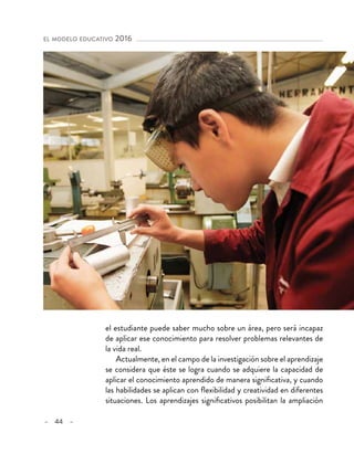 – 44 –
el modelo educativo 2016 
el estudiante puede saber mucho sobre un área, pero será incapaz
de aplicar ese conocimiento para resolver problemas relevantes de
la vida real.
Actualmente, en el campo de la investigación sobre el aprendizaje
se considera que éste se logra cuando se adquiere la capacidad de
aplicar el conocimiento aprendido de manera significativa, y cuando
las habilidades se aplican con flexibilidad y creatividad en diferentes
situaciones. Los aprendizajes significativos posibilitan la ampliación
 