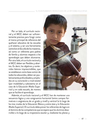   el planteamiento pedagógico de la reforma educativa
– 47 –
Por un lado, el currículo nacio-
nal y el MCC deben ser suficien-
temente precisos para fungir como
el marco principal de referencia del
quehacer educativo de las escuelas
y el sistema, y ser una herramienta
centraleneldíaadíadelosmaestros,
así como un referente para padres
de familia y alumnos respecto a los
aprendizajes que deben alcanzarse.
Por otro lado, el currículo nacional y
el MCC deben ser flexibles y abier-
tos. Es decir, los objetivos y conte-
nidos básicos imprescindibles, que
se establezcan como base común de
todos los educandos, deben ser pau-
latinamente profundizados y amplia-
dos en su concreción a nivel estatal
(por modalidad y subsistema en el
caso de la Educación Media Supe-
rior) y en cada escuela, de manera
que se facilite el aprendizaje.
Además, el currículo nacional y el MCC han de mantener una
secuencia lógica y una congruencia horizontal (entre campos for-
mativos o asignaturas de un grado y nivel) y vertical (a lo largo de
los tres niveles de la Educación Básica y entre ésta y la Educación
Media Superior). El currículo debe prever los referentes de logro en
el dominio de las competencias que se espera que los alumnos desa-
rrollen a lo largo de su trayectoria escolar y, mediante los planes y
 
