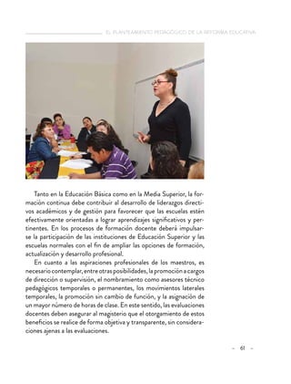   el planteamiento pedagógico de la reforma educativa
– 61 –
Tanto en la Educación Básica como en la Media Superior, la for-
mación continua debe contribuir al desarrollo de liderazgos directi-
vos académicos y de gestión para favorecer que las escuelas estén
efectivamente orientadas a lograr aprendizajes significativos y per-
tinentes. En los procesos de formación docente deberá impulsar-
se la participación de las instituciones de Educación Superior y las
escuelas normales con el fin de ampliar las opciones de formación,
actualización y desarrollo profesional.
En cuanto a las aspiraciones profesionales de los maestros, es
necesariocontemplar,entreotrasposibilidades,lapromociónacargos
de dirección o supervisión, el nombramiento como asesores técnico
pedagógicos temporales o permanentes, los movimientos laterales
temporales, la promoción sin cambio de función, y la asignación de
un mayor número de horas de clase. En este sentido, las evaluaciones
docentes deben asegurar al magisterio que el otorgamiento de estos
beneficios se realice de forma objetiva y transparente, sin considera-
ciones ajenas a las evaluaciones.
 