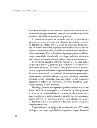 – 66 –
el modelo educativo 2016 
el sistema educativo de los individuos que se encuentran en una
situación de rezago o desventaja sean prioridad para las autoridades
educativas de los distintos órdenes de gobierno.
En materia de inclusión, es necesario crear las condiciones para
garantizar un acceso efectivo a una educación de calidad y reconocer
las distintas capacidades, ritmos y estilos de aprendizaje de los alum-
nos. En materia de equidad, es preciso redoblar esfuerzos para destinar
mayores recursos educativos a la población en condiciones de vulnera-
bilidad o desventaja. Esto es fundamental para que respuestas diferen-
ciadas a necesidades diversificadas contribuyan a eliminar las barreras
que limitan el acceso a la educación, el aprendizaje y la participación.
En el modelo educativo 2016, la inclusión y la equidad deben
ser principios básicos y generales que conduzcan el funcionamiento
del sistema educativo. Esto implica velar porque diversos elemen-
tos que son parte o influyen en su operación observen estos principios
de manera transversal: normatividad, infraestructura, presupuesto,
becas, valores y actitudes, planes, programas, métodos y materiales,
ambiente escolar y prácticas educativas, gestión escolar, evaluación,
capacitación, sistemas de información, maestros, directores, super-
visores, padres y madres de familia.
Esto obliga, además, a comprender que la inclusión va más allá del
ámbito de la educación especial o la inscripción de niños y jóvenes
en situación de vulnerabilidad en las escuelas. La educación inclusiva
exige transformar el sistema educativo para eliminar las barreras que
puedan enfrentar los alumnos, y promover una educación en y para
los derechos humanos que propicie el desarrollo pleno e integral de
todos los estudiantes.
El planteamiento pedagógico del modelo educativo 2016 debe
dar lugar a una mayor capacidad de adaptación a la gran diversidad
 