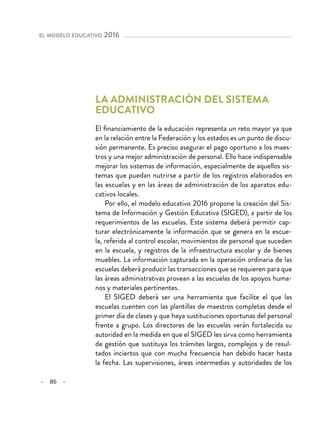 – 86 –
el modelo educativo 2016 
La administración del sistema
educativo
El financiamiento de la educación representa un reto mayor ya que
en la relación entre la Federación y los estados es un punto de discu-
sión permanente. Es preciso asegurar el pago oportuno a los maes-
tros y una mejor administración de personal. Ello hace indispensable
mejorar los sistemas de información, especialmente de aquellos sis-
temas que puedan nutrirse a partir de los registros elaborados en
las escuelas y en las áreas de administración de los aparatos edu-
cativos locales.
Por ello, el modelo educativo 2016 propone la creación del Sis-
tema de Información y Gestión Educativa (SIGED), a partir de los
requerimientos de las escuelas. Este sistema deberá permitir cap-
turar electrónicamente la información que se genera en la escue-
la, referida al control escolar, movimientos de personal que suceden
en la escuela, y registros de la infraestructura escolar y de bienes
muebles. La información capturada en la operación ordinaria de las
escuelas deberá producir las transacciones que se requieren para que
las áreas administrativas provean a las escuelas de los apoyos huma-
nos y materiales pertinentes.
El SIGED deberá ser una herramienta que facilite el que las
escuelas cuenten con las plantillas de maestros completas desde el
primer día de clases y que haya sustituciones oportunas del personal
frente a grupo. Los directores de las escuelas verán fortalecida su
autoridad en la medida en que el SIGED les sirva como herramienta
de gestión que sustituya los trámites largos, complejos y de resul-
tados inciertos que con mucha frecuencia han debido hacer hasta
la fecha. Las supervisiones, áreas intermedias y autoridades de los
 