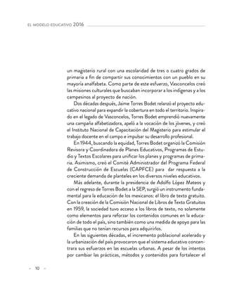 – 10 –
el modelo educativo 2016 
un magisterio rural con una escolaridad de tres o cuatro grados de
primaria a fin de compartir sus conocimientos con un pueblo en su
mayoría analfabeta. Como parte de este esfuerzo, Vasconcelos creó
las misiones culturales que buscaban incorporar a los indígenas y a los
campesinos al proyecto de nación.
Dos décadas después, Jaime Torres Bodet relanzó el proyecto edu-
cativo nacional para expandir la cobertura en todo el territorio. Inspira-
do en el legado de Vasconcelos, Torres Bodet emprendió nuevamente
una campaña alfabetizadora, apeló a la vocación de los jóvenes, y creó
el Instituto Nacional de Capacitación del Magisterio para estimular el
trabajo docente en el campo e impulsar su desarrollo profesional.
En 1944, buscando la equidad, Torres Bodet organizó la Comisión
Revisora y Coordinadora de Planes Educativos, Programas de Estu-
dio y Textos Escolares para unificar los planes y programas de prima-
ria. Asimismo, creó el Comité Administrador del Programa Federal
de Construcción de Escuelas (CAPFCE) para dar respuesta a la
creciente demanda de planteles en los diversos niveles educativos.
Más adelante, durante la presidencia de Adolfo López Mateos y
con el regreso de Torres Bodet a la SEP, surgió un instrumento funda-
mental para la educación de los mexicanos: el libro de texto gratuito.
Con la creación de la Comisión Nacional de Libros de Texto Gratuitos
en 1959, la sociedad tuvo acceso a los libros de texto, no solamente
como elementos para reforzar los contenidos comunes en la educa-
ción de todo el país, sino también como una medida de apoyo para las
familias que no tenían recursos para adquirirlos.
En las siguientes décadas, el incremento poblacional acelerado y
la urbanización del país provocaron que el sistema educativo concen-
trara sus esfuerzos en las escuelas urbanas. A pesar de los intentos
por cambiar las prácticas, métodos y contenidos para fortalecer el
 