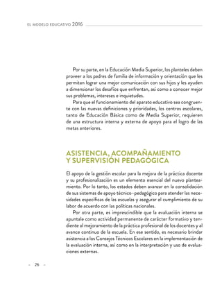 – 26 –
el modelo educativo 2016 
Por su parte, en la Educación Media Superior, los planteles deben
proveer a los padres de familia de información y orientación que les
permitan lograr una mejor comunicación con sus hijos y les ayuden
a dimensionar los desafíos que enfrentan, así como a conocer mejor
sus problemas, intereses e inquietudes.
Para que el funcionamiento del aparato educativo sea congruen-
te con las nuevas definiciones y prioridades, los centros escolares,
tanto de Educación Básica como de Media Superior, requieren
de una estructura interna y externa de apoyo para el logro de las
metas anteriores.
Asistencia, acompañamiento
y supervisión pedagógica 	
El apoyo de la gestión escolar para la mejora de la práctica docente
y su profesionalización es un elemento esencial del nuevo plantea-
miento. Por lo tanto, los estados deben avanzar en la consolidación
de sus sistemas de apoyo técnico–pedagógico para atender las nece-
sidades específicas de las escuelas y asegurar el cumplimiento de su
labor de acuerdo con las políticas nacionales.
Por otra parte, es imprescindible que la evaluación interna se
apuntale como actividad permanente de carácter formativo y ten-
diente al mejoramiento de la práctica profesional de los docentes y al
avance continuo de la escuela. En ese sentido, es necesario brindar
asistencia a los Consejos Técnicos Escolares en la implementación de
la evaluación interna, así como en la interpretación y uso de evalua-
ciones externas.
 