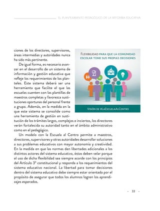   el planteamiento pedagógico de la reforma educativa
– 33 –
ciones de los directores, supervisores,
áreas intermedias y autoridades nunca
ha sido más pertinente.
De igual forma, es necesario avan-
zar en el desarrollo de un sistema de
información y gestión educativa que
refleje los requerimientos de los plan-
teles. Este sistema deberá ser una
herramienta que facilite el que las
escuelas cuenten con las plantillas de
maestros completas y favorezca susti-
tuciones oportunas del personal frente
a grupo. Además, en la medida en la
que este sistema se consolide como
una herramienta de gestión en susti-
tución de los trámites largos, complejos e inciertos, los directores
verán fortalecida su autoridad tanto en el ámbito administrativo
como en el pedagógico.
Un modelo con la Escuela al Centro permite a maestros,
directores, supervisores y otras autoridades desarrollar soluciones
a sus problemas educativos con mayor autonomía y creatividad.
En la medida en que las normas den libertades adicionales a los
distintos actores del sistema educativo, éstas deben velar porque
el uso de dicha flexibilidad sea siempre acorde con los principios
del Artículo 3º constitucional y responda a los requerimientos del
sistema educativo nacional. La libertad para tomar decisiones
dentro del sistema educativo debe siempre estar orientada por el
propósito de asegurar que todos los alumnos logren los aprendi-
zajes esperados.
 