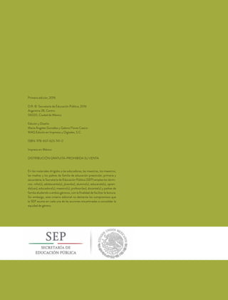Primera edición, 2016
D.R. © Secretaría de Educación Pública, 2016
Argentina 28, Centro
06020, Ciudad de México
Edición y Diseño:
María Ángeles González y Gabino Flores Castro
MAG Edición en Impresos y Digitales, S.C.
ISBN: 978-607-623-741-0
Impreso en México
DISTRIBUCIÓN GRATUITA-PROHIBIDA SU VENTA
En los materiales dirigidos a las educadoras, las maestras, los maestros,
las madres y los padres de familia de educación preescolar, primaria y
secundaria, la Secretaría de Educación Pública (SEP) emplea los térmi-
nos: niño(s), adolescente(s), jóven(es), alumno(s), educando(s), apren-
diz(ces), educadora(s), maestro(s), profesor(es), docente(s) y padres de
familia aludiendo a ambos géneros, con la finalidad de facilitar la lectura.
Sin embargo, este criterio editorial no demerita los compromisos que
la SEP asume en cada una de las acciones encaminadas a consolidar la
equidad de género.
 