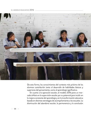 – 66 –
el modelo educativo 2016 
De esta forma, los conocimientos del contexto más próximo de los
alumnos contribuirán tanto al desarrollo de habilidades básicas y
superiores del pensamiento, como al aprendizaje significativo.
En cuanto a la operación escolar, el modelo 2016 pone un mar-
cado énfasis en la supervisión escolar por su potencial para incidir en
la mejora constante del aprendizaje y en la transformación educativa
basada en distintas estrategias de acompañamiento a las escuelas. La
disminución del abandono escolar, la permanencia y la conclusión
 