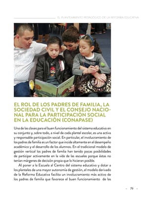   el planteamiento pedagógico de la reforma educativa
– 79 –
El rol de los padres de familia, la
sociedad civil y el Consejo Nacio-
nal para la Participación Social
en la Educación (CONAPASE)
Una de las claves para el buen funcionamiento del sistema educativo en
su conjunto y, sobre todo, a nivel de cada plantel escolar, es una activa
y responsable participación social. En particular, el involucramiento de
lospadresdefamiliaesunfactorqueincidealtamenteeneldesempeño
académico y el desarrollo de los alumnos. En el tradicional modelo de
gestión vertical los padres de familia han tenido pocas posibilidades
de participar activamente en la vida de las escuelas porque éstas no
tenían márgenes de decisión propia que lo hicieran posible.
Al poner a la Escuela al Centro del sistema educativo y dotar a
los planteles de una mayor autonomía de gestión, el modelo derivado
de la Reforma Educativa facilita un involucramiento más activo de
los padres de familia que favorece el buen funcionamiento de las
 