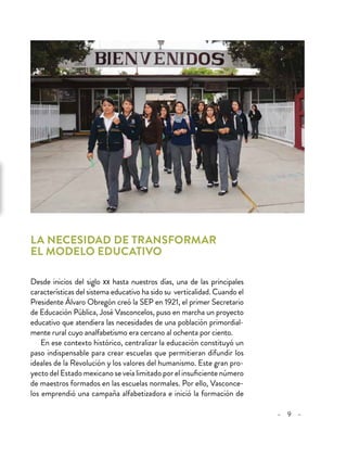 – 9 –
La necesidad de transformar
el modelo educativo
Desde inicios del siglo xx hasta nuestros días, una de las principales
características del sistema educativo ha sido su verticalidad. Cuando el
Presidente Álvaro Obregón creó la SEP en 1921, el primer Secretario
de Educación Pública, José Vasconcelos, puso en marcha un proyecto
educativo que atendiera las necesidades de una población primordial-
mente rural cuyo analfabetismo era cercano al ochenta por ciento.
En ese contexto histórico, centralizar la educación constituyó un
paso indispensable para crear escuelas que permitieran difundir los
ideales de la Revolución y los valores del humanismo. Este gran pro-
yectodelEstadomexicanoseveíalimitadoporelinsuficientenúmero
de maestros formados en las escuelas normales. Por ello, Vasconce-
los emprendió una campaña alfabetizadora e inició la formación de
 