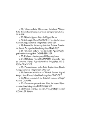 p. 68: Telesecundaria, Chiconcuac, Estado de México.
Foto de Ana Laura Delgado/archivo iconográfico DGME-
SEB-SEP
p. 73: Niñas indígenas. Foto de Miguel Bernal
p. 75: Liderazgo. Plantel CETIS 154. Foto de Aureliano
García Arreguín/archivo fotográfico SEMS-SEP
p. 78: Formación docente y directiva. Foto de Aurelia-
no García Arreguín/archivo fotográfico SEMS-SEP
p. 81: Familia en lectura. Foto de Martín Aguilar Galle-
gos/archivo iconográfico DGME-SEB-SEP
p. 83: Profesora de cómputo /© Depositphotos
p. 84: Biblioteca. Plantel CETMAR 11, Ensenada. Foto
de Antonio Flores Figueroa/archivo fotográfico DGE-
CyTM-SEMS-SEP
p. 85: Planeación curricular. Foto de Aureliano García
Arreguín/archivo fotográfico SEMS-SEP
p. 87: Sesión en la biblioteca. CEB 4/1. Foto de Miguel
Ángel López Camacho/archivo fotográfico SEMS-SEP
p. 89: Niños en círculo. Foto de Julio Fernando Ortega/
Acervo CONAFE
p. 93: Formación propedéutica. Foto de Noemí Gue-
rrero/archivo fotográfico CETI-SEMS-SEP
p. 95: Trabajo en el aula escolar. Archivo fotográfico del
CONALEP Sonora
 