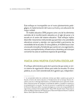 – 22 –
el modelo educativo 2016 
Este enfoque es incompatible con el nuevo planteamiento peda-
gógico, la implementación del nuevo currículo y una educación de
mayor calidad.
El modelo educativo 2016 propone como uno de los elementos
centrales de la transformación educativa en el siglo xxi poner a la
escuela en el centro del sistema educativo. 1
Este enfoque implica
desarrollar mecanismos institucionales que permitan a las autoridades
educativas conocer y atender, con oportunidad y pertinencia, las
necesidades de las escuelas. En otras palabras, el modelo busca crear
una escuela renovada y fortalecida que cuente con una organización,
recursos, acompañamiento, infraestructura, docentes y servicios que
conviertan las aulas en auténticos espacios de aprendizaje.
Hacia una nueva cultura escolar
El enfoque administrativo parte de la premisa de que existe un úni-
co sistema de organización idóneo para todas las escuelas. En otras
palabras, es una visión estandarizada de la gestión que, independien-
1  La normatividad señala tres condiciones mínimas que deben cumplirse para poner la
Escuela al Centro del sistema educativo: el fortalecimiento de los Consejos Técnicos Es-
colares y de zona, la descarga administrativa y el fortalecimiento de la supervisión escolar.
Estas condiciones ponen de manifiesto la necesidad de redefinir y fortalecer la asistencia y
el acompañamiento a la escuela: “Se trata de reconstruir la capacidad de la escuela pública
de Educación Básica para definir sus propias estrategias en un marco de corresponsabilidad, de
seguimiento y asistencia técnica especializada”. Véase: DOF. Acuerdo número 712 por el que se
emiten las Reglas de Operación del Programa para el Desarrollo Profesional Docente. Ciudad de
México: Diario Oficial de la Federación, 2013.
 