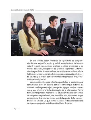 – 42 –
el modelo educativo 2016 
En este sentido, deben reforzarse las capacidades de compren-
sión lectora, expresión escrita y verbal, entendimiento del mundo
natural y social, razonamiento analítico y crítico, creatividad y, de
manera destacada, la capacidad de aprender a aprender. La forma-
ción integral de los alumnos incluye, necesariamente, el desarrollo de
habilidades socioemocionales, la incorporación adecuada del depor-
te, las artes y la cultura como elementos indispensables de su desa-
rrollo personal y social.
La educación debe desarrollar la capacidad de la población para
comunicarse, tanto en español como en otra lengua materna, así
como en una lengua extranjera, trabajar en equipos, resolver proble-
mas y usar efectivamente las tecnologías de la información. Por lo
tanto, es indispensable incorporar a la Educación Básica el aprendizaje
de competencias para la vida, que permitirán a las personas un mayor
conocimiento de sí mismas, vivir en sociedad y aportar de forma cons-
tructiva sus saberes. De igual forma, es preciso fortalecer el desarrollo
de estas competencias en la Educación Media Superior.
 