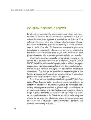 – 46 –
el modelo educativo 2016 
Contenidos educativos
La selección de los contenidos básicos que integran el currículo nacio-
nal debe ser resultado de una visión multidisciplinaria en la que par-
ticipen docentes, investigadores y especialistas en didáctica. Esta
definición debe tener como base el diálogo sobre lo deseable y lo posi-
ble, aquello fundamental que debe ser común y el aliento a la mejo-
ra de la calidad. Esta selección debe tomar en cuenta las propuestas
derivadas de la investigación educativa más pertinente, actualizada y
basada en el conocimiento de la escuela, de cómo aprenden los niños
y los adolescentes, y los materiales que resultan útiles para estudiar.
El currículo nacional, expresado en los planes y programas de
estudio de la Educación Básica y en el Marco Curricular Común
(MCC) de la Educación Media Superior, debe establecer los objeti-
vos generales y particulares para el desarrollo de competencias fun-
damentales que permitan a los egresados desarrollarse en todas sus
dimensiones. Esto incluye las herramientas necesarias para la vida
familiar y ciudadana, el aprendizaje socioemocional, el aprendizaje
permanente y el ejercicio de la autonomía personal.
El currículo nacional de la Educación Básica y el MCC de la Edu-
cación Media Superior deben atender, de manera consistente, los
contenidos básicos y el desarrollo progresivo de habilidades, acti-
tudes y valores para la convivencia, para el mejor conocimiento de
sí mismo, para alcanzar una más efectiva autorregulación, así como
dirigir el comportamiento en una dirección específica para alcan-
zar un propósito deseado. La formación en valores debe integrarse
al resto de los propósitos educativos, ya que las competencias que
se adquieren en la educación se componen tanto de conocimientos
como de habilidades y actitudes.
 