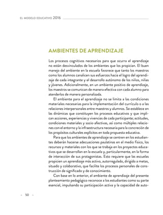 – 50 –
el modelo educativo 2016 
Ambientes de aprendizaje
Los procesos cognitivos necesarios para que ocurra el aprendizaje
no están desvinculados de los ambientes que los propician. El buen
manejo del ambiente en la escuela favorece que tanto los maestros
como los alumnos canalicen sus esfuerzos hacia el logro del aprendi-
zaje de cada integrante y el desarrollo autónomo de los niños, niñas
y jóvenes. Adicionalmente, en un ambiente positivo de aprendizaje,
los maestros se comunican de manera efectiva con cada alumno para
atenderlos de manera personalizada.
El ambiente para el aprendizaje no se limita a las condiciones
materiales necesarias para la implementación del currículo o a las
relaciones interpersonales entre maestros y alumnos. Se establece en
las dinámicas que constituyen los procesos educativos y que impli-
can acciones, experiencias y vivencias de cada participante; actitudes,
condiciones materiales y socio-afectivas, así como múltiples relacio-
nes con el entorno y la infraestructura necesaria para la concreción de
los propósitos culturales explícitos en toda propuesta educativa.
Para que los ambientes de aprendizaje se centren en los estudian-
tes deberán hacerse adecuaciones paulatinas en el medio físico, los
recursos y materiales con los que se trabaja en los proyectos educa-
tivos que se desarrollan en la escuela y, particularmente, en la forma
de interacción de sus protagonistas. Esto requiere que las escuelas
propicien un aprendizaje más activo, autorregulado, dirigido a metas,
situado y colaborativo, que facilite los procesos personales de cons-
trucción de significado y de conocimiento.
Con base en lo anterior, el ambiente de aprendizaje del presente
planteamiento pedagógico reconoce a los estudiantes como su parte
esencial, impulsando su participación activa y la capacidad de auto-
 