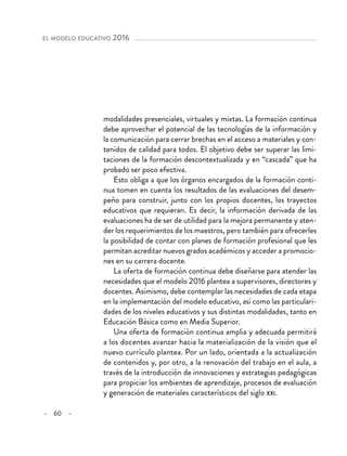 – 60 –
el modelo educativo 2016 
modalidades presenciales, virtuales y mixtas. La formación continua
debe aprovechar el potencial de las tecnologías de la información y
la comunicación para cerrar brechas en el acceso a materiales y con-
tenidos de calidad para todos. El objetivo debe ser superar las limi-
taciones de la formación descontextualizada y en “cascada” que ha
probado ser poco efectiva.
Esto obliga a que los órganos encargados de la formación conti-
nua tomen en cuenta los resultados de las evaluaciones del desem-
peño para construir, junto con los propios docentes, los trayectos
educativos que requieran. Es decir, la información derivada de las
evaluaciones ha de ser de utilidad para la mejora permanente y aten-
der los requerimientos de los maestros, pero también para ofrecerles
la posibilidad de contar con planes de formación profesional que les
permitan acreditar nuevos grados académicos y acceder a promocio-
nes en su carrera docente.
La oferta de formación continua debe diseñarse para atender las
necesidades que el modelo 2016 plantea a supervisores, directores y
docentes. Asimismo, debe contemplar las necesidades de cada etapa
en la implementación del modelo educativo, así como las particulari-
dades de los niveles educativos y sus distintas modalidades, tanto en
Educación Básica como en Media Superior.
Una oferta de formación continua amplia y adecuada permitirá
a los docentes avanzar hacia la materialización de la visión que el
nuevo currículo plantea. Por un lado, orientada a la actualización
de contenidos y, por otro, a la renovación del trabajo en el aula, a
través de la introducción de innovaciones y estrategias pedagógicas
para propiciar los ambientes de aprendizaje, procesos de evaluación
y generación de materiales característicos del siglo xxi.
 