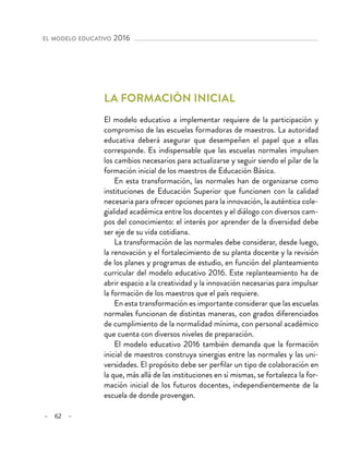 – 62 –
el modelo educativo 2016 
La formación inicial
El modelo educativo a implementar requiere de la participación y
compromiso de las escuelas formadoras de maestros. La autoridad
educativa deberá asegurar que desempeñen el papel que a ellas
corresponde. Es indispensable que las escuelas normales impulsen
los cambios necesarios para actualizarse y seguir siendo el pilar de la
formación inicial de los maestros de Educación Básica.
En esta transformación, las normales han de organizarse como
instituciones de Educación Superior que funcionen con la calidad
necesaria para ofrecer opciones para la innovación, la auténtica cole-
gialidad académica entre los docentes y el diálogo con diversos cam-
pos del conocimiento: el interés por aprender de la diversidad debe
ser eje de su vida cotidiana.
La transformación de las normales debe considerar, desde luego,
la renovación y el fortalecimiento de su planta docente y la revisión
de los planes y programas de estudio, en función del planteamiento
curricular del modelo educativo 2016. Este replanteamiento ha de
abrir espacio a la creatividad y la innovación necesarias para impulsar
la formación de los maestros que el país requiere.
En esta transformación es importante considerar que las escuelas
normales funcionan de distintas maneras, con grados diferenciados
de cumplimiento de la normalidad mínima, con personal académico
que cuenta con diversos niveles de preparación.
El modelo educativo 2016 también demanda que la formación
inicial de maestros construya sinergias entre las normales y las uni-
versidades. El propósito debe ser perfilar un tipo de colaboración en
la que, más allá de las instituciones en sí mismas, se fortalezca la for-
mación inicial de los futuros docentes, independientemente de la
escuela de donde provengan.
 