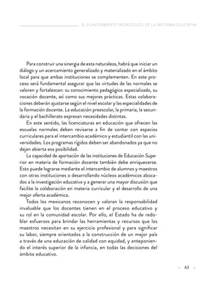  el planteamiento pedagógico de la reforma educativa
– 63 –
Para construir una sinergia de esta naturaleza, habrá que iniciar un
diálogo y un acercamiento generalizado y materializado en el ámbito
local para que ambas instituciones se complementen. En este pro-
ceso será fundamental asegurar que las virtudes de las normales se
valoren y fortalezcan: su conocimiento pedagógico especializado, su
vocación docente, así como sus mejores prácticas. Estas colabora-
ciones deberán ajustarse según el nivel escolar y las especialidades de
la formación docente. La educación preescolar, la primaria, la secun-
daria y el bachillerato expresan necesidades distintas.
En este sentido, las licenciaturas en educación que ofrecen las
escuelas normales deben revisarse a fin de contar con espacios
curriculares para el intercambio académico y estudiantil con las uni-
versidades. Los programas rígidos deben ser abandonados ya que no
dejan abierta esa posibilidad.
La capacidad de aportación de las instituciones de Educación Supe-
rior en materia de formación docente también debe enriquecerse.
Esto puede lograrse mediante el intercambio de alumnos y maestros
con otras instituciones o desarrollando núcleos académicos aboca-
dos a la investigación educativa y a generar una mayor discusión que
facilite la colaboración en materia curricular y el desarrollo de una
mejor oferta académica.
Todos los mexicanos reconocen y valoran la responsabilidad
invaluable que los docentes tienen en el proceso educativo y
su rol en la comunidad escolar. Por ello, el Estado ha de redo-
blar esfuerzos para brindar las herramientas y recursos que los
maestros necesitan en su ejercicio profesional y para significar
su labor, siempre orientados a la construcción de un mejor país
a través de una educación de calidad con equidad, y anteponien-
do el interés superior de la infancia, en todas las decisiones del
ámbito educativo.
 