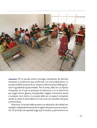   el planteamiento pedagógico de la reforma educativa
– 65 –
  En la escuela actual convergen estudiantes de distintos
contextos y condiciones que conforman una comunidad plural. La
escuela también es parte de un sistema institucional que debe garan-
tizar la igualdad de oportunidades. Por lo tanto, debe ser un espacio
incluyente, en el que se practique la tolerancia y no se discrimine
por origen étnico, género, discapacidad, religión, orientación sexual
o cualquier otro motivo. La escuela debe ser un espacio incluyente
donde se valore la diversidad en el marco de una sociedad más justa
y democrática.
Asimismo, la escuela debe proveer una educación de calidad con
equidad, independientemente de la región del país en que se encuen-
tre. El principio de equidad exige que el acceso y permanencia en
 