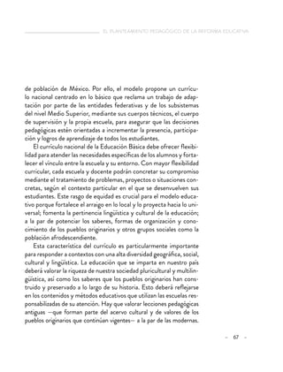   el planteamiento pedagógico de la reforma educativa
– 67 –
de población de México. Por ello, el modelo propone un currícu-
lo nacional centrado en lo básico que reclama un trabajo de adap-
tación por parte de las entidades federativas y de los subsistemas
del nivel Medio Superior, mediante sus cuerpos técnicos, el cuerpo
de supervisión y la propia escuela, para asegurar que las decisiones
pedagógicas estén orientadas a incrementar la presencia, participa-
ción y logros de aprendizaje de todos los estudiantes.
El currículo nacional de la Educación Básica debe ofrecer flexibi-
lidad para atender las necesidades específicas de los alumnos y forta-
lecer el vínculo entre la escuela y su entorno. Con mayor flexibilidad
curricular, cada escuela y docente podrán concretar su compromiso
mediante el tratamiento de problemas, proyectos o situaciones con-
cretas, según el contexto particular en el que se desenvuelven sus
estudiantes. Este rasgo de equidad es crucial para el modelo educa-
tivo porque fortalece el arraigo en lo local y lo proyecta hacia lo uni-
versal; fomenta la pertinencia lingüística y cultural de la educación;
a la par de potenciar los saberes, formas de organización y cono-
cimiento de los pueblos originarios y otros grupos sociales como la
población afrodescendiente.
Esta característica del currículo es particularmente importante
para responder a contextos con una alta diversidad geográfica, social,
cultural y lingüística. La educación que se imparta en nuestro país
deberá valorar la riqueza de nuestra sociedad pluricultural y multilin-
güística, así como los saberes que los pueblos originarios han cons-
truido y preservado a lo largo de su historia. Esto deberá reflejarse
en los contenidos y métodos educativos que utilizan las escuelas res-
ponsabilizadas de su atención. Hay que valorar lecciones pedagógicas
antiguas —que forman parte del acervo cultural y de valores de los
pueblos originarios que continúan vigentes— a la par de las modernas.
 