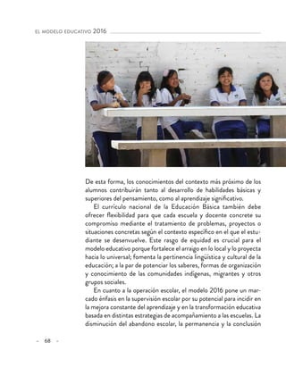– 68 –
el modelo educativo 2016 
De esta forma, los conocimientos del contexto más próximo de los
alumnos contribuirán tanto al desarrollo de habilidades básicas y
superiores del pensamiento, como al aprendizaje significativo.
El currículo nacional de la Educación Básica también debe
ofrecer flexibilidad para que cada escuela y docente concrete su
compromiso mediante el tratamiento de problemas, proyectos o
situaciones concretas según el contexto específico en el que el estu-
diante se desenvuelve. Este rasgo de equidad es crucial para el
modelo educativo porque fortalece el arraigo en lo local y lo proyecta
hacia lo universal; fomenta la pertinencia lingüística y cultural de la
educación; a la par de potenciar los saberes, formas de organización
y conocimiento de las comunidades indígenas, migrantes y otros
grupos sociales.
En cuanto a la operación escolar, el modelo 2016 pone un mar-
cado énfasis en la supervisión escolar por su potencial para incidir en
la mejora constante del aprendizaje y en la transformación educativa
basada en distintas estrategias de acompañamiento a las escuelas. La
disminución del abandono escolar, la permanencia y la conclusión
 