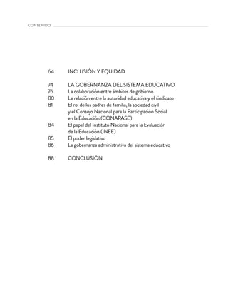 INCLUSIÓN Y EQUIDAD
LA GOBERNANZA DEL SISTEMA EDUCATIVO
La colaboración entre ámbitos de gobierno
La relación entre la autoridad educativa y el sindicato
El rol de los padres de familia, la sociedad civil
y el Consejo Nacional para la Participación Social
en la Educación (CONAPASE)
El papel del Instituto Nacional para la Evaluación
de la Educación (INEE)
El poder legislativo
La gobernanza administrativa del sistema educativo
CONCLUSIÓN
64
74
76
80
81
84
85
86
88
contenido 
 