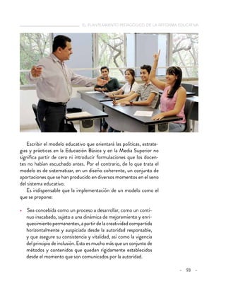   el planteamiento pedagógico de la reforma educativa
– 93 –
Escribir el modelo educativo que orientará las políticas, estrate-
gias y prácticas en la Educación Básica y en la Media Superior no
significa partir de cero ni introducir formulaciones que los docen-
tes no habían escuchado antes. Por el contrario, de lo que trata el
modelo es de sistematizar, en un diseño coherente, un conjunto de
aportaciones que se han producido en diversos momentos en el seno
del sistema educativo.
Es indispensable que la implementación de un modelo como el
que se propone:
•  Sea concebida como un proceso a desarrollar, como un conti-
nuo inacabado, sujeto a una dinámica de mejoramiento y enri-
quecimiento permanentes, a partir de la creatividad compartida
horizontalmente y auspiciada desde la autoridad responsable,
y que asegure su consistencia y vitalidad, así como la vigencia
del principio de inclusión. Esto es mucho más que un conjunto de
métodos y contenidos que quedan rígidamente establecidos
desde el momento que son comunicados por la autoridad.
 