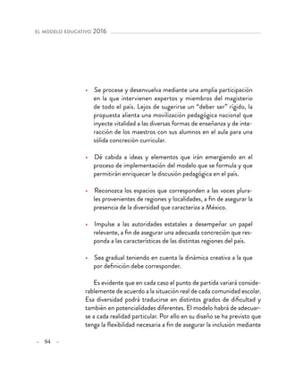 – 94 –
el modelo educativo 2016 
•  Se procese y desenvuelva mediante una amplia participación
en la que intervienen expertos y miembros del magisterio
de todo el país. Lejos de sugerirse un “deber ser” rígido, la
propuesta alienta una movilización pedagógica nacional que
inyecte vitalidad a las diversas formas de enseñanza y de inte-
racción de los maestros con sus alumnos en el aula para una
sólida concreción curricular.
•  Dé cabida a ideas y elementos que irán emergiendo en el
proceso de implementación del modelo que se formula y que
permitirán enriquecer la discusión pedagógica en el país.
•  Reconozca los espacios que corresponden a las voces plura-
les provenientes de regiones y localidades, a fin de asegurar la
presencia de la diversidad que caracteriza a México.
•  Impulse a las autoridades estatales a desempeñar un papel
relevante, a fin de asegurar una adecuada concreción que res-
ponda a las características de las distintas regiones del país.
•  Sea gradual teniendo en cuenta la dinámica creativa a la que
por definición debe corresponder.
Es evidente que en cada caso el punto de partida variará conside-
rablemente de acuerdo a la situación real de cada comunidad escolar.
Esa diversidad podrá traducirse en distintos grados de dificultad y
también en potencialidades diferentes. El modelo habrá de adecuar-
se a cada realidad particular. Por ello en su diseño se ha previsto que
tenga la flexibilidad necesaria a fin de asegurar la inclusión mediante
 
