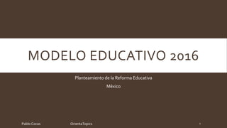 MODELO EDUCATIVO 2016
Planteamiento de la Reforma Educativa
México
Pablo Cocas OrientaTopics 1
 