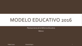 MODELO EDUCATIVO 2016
Planteamiento de la Reforma Educativa
México
Pablo Cocas OrientaTopics 1