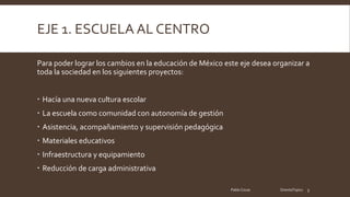 EJE 1. ESCUELA AL CENTRO
Para poder lograr los cambios en la educación de México este eje desea organizar a
toda la sociedad en los siguientes proyectos:
Hacía una nueva cultura escolar
La escuela como comunidad con autonomía de gestión
Asistencia, acompañamiento y supervisión pedagógica
Materiales educativos
Infraestructura y equipamiento
Reducción de carga administrativa
Pablo Cocas OrientaTopics 3