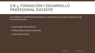 EJE 3. FORMACIÓNY DESARROLLO
PROFESIONAL DOCENTE
Se establece el perfil del docente idóneo y elementos que implica la dinámica de
formar ese recurso:
Los procesos de evaluación
El desarrollo profesional docente
La formación inicial
Pablo Cocas OrientaTopics 5