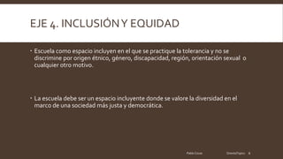 EJE 4. INCLUSIÓNY EQUIDAD
Escuela como espacio incluyen en el que se practique la tolerancia y no se
discrimine por origen étnico, género, discapacidad, región, orientación sexual o
cualquier otro motivo.
La escuela debe ser un espacio incluyente donde se valore la diversidad en el
marco de una sociedad más justa y democrática.
Pablo Cocas OrientaTopics 6