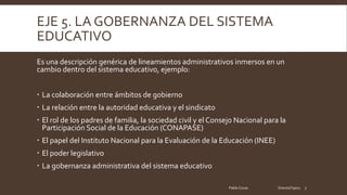 EJE 5. LA GOBERNANZA DEL SISTEMA
EDUCATIVO
Es una descripción genérica de lineamientos administrativos inmersos en un
cambio dentro del sistema educativo, ejemplo:
La colaboración entre ámbitos de gobierno
La relación entre la autoridad educativa y el sindicato
El rol de los padres de familia, la sociedad civil y el Consejo Nacional para la
Participación Social de la Educación (CONAPASE)
El papel del Instituto Nacional para la Evaluación de la Educación (INEE)
El poder legislativo
La gobernanza administrativa del sistema educativo
Pablo Cocas OrientaTopics 7