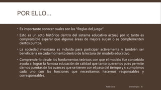 POR ELLO…
Es importante conocer cuales son las “Reglas del juego”
Esto es un acto histórico dentro del sistema educativo actual, por lo tanto es
comprensible esperar que algunas áreas de mejora surjan o se complementen
ciertos puntos.
La sociedad mexicana es incluida para participar activamente y también ser
beneficiaria en cada momento dentro de la lectura del modelo educativo.
Comprenderlo desde los fundamentos teóricos con que el modelo fue concebido
ayuda a lograr la famosa educación de calidad que tanto queremos pues permite
darnos cuentas de los avances que se tienen con el paso del tiempo y si cumplimos
cada uno con las funciones que necesitamos hacernos responsables y
corresponsables.
Pablo Cocas OrientaTopics 8