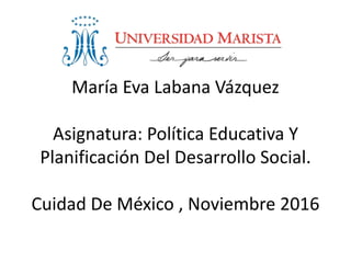 María Eva Labana Vázquez
Asignatura: Política Educativa Y
Planificación Del Desarrollo Social.
Cuidad De México , Noviembre 2016
 