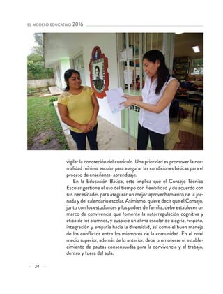 – 24 –
el modelo educativo 2016 
vigilar la concreción del currículo. Una prioridad es promover la nor-
malidad mínima escolar para asegurar las condiciones básicas para el
proceso de enseñanza–aprendizaje.
En la Educación Básica, esto implica que el Consejo Técnico
Escolar gestione el uso del tiempo con flexibilidad y de acuerdo con
sus necesidades para asegurar un mejor aprovechamiento de la jor-
nada y del calendario escolar. Asimismo, quiere decir que el Consejo,
junto con los estudiantes y los padres de familia, debe establecer un
marco de convivencia que fomente la autorregulación cognitiva y
ética de los alumnos, y auspicie un clima escolar de alegría, respeto,
integración y empatía hacia la diversidad, así como el buen manejo
de los conflictos entre los miembros de la comunidad. En el nivel
medio superior, además de lo anterior, debe promoverse el estable-
cimiento de pautas consensuadas para la convivencia y el trabajo,
dentro y fuera del aula.
 