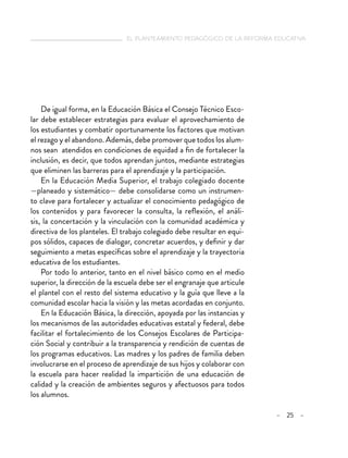   el planteamiento pedagógico de la reforma educativa
– 25 –
De igual forma, en la Educación Básica el Consejo Técnico Esco-
lar debe establecer estrategias para evaluar el aprovechamiento de
los estudiantes y combatir oportunamente los factores que motivan
el rezago y el abandono. Además, debe promover que todos los alum-
nos sean atendidos en condiciones de equidad a fin de fortalecer la
inclusión, es decir, que todos aprendan juntos, mediante estrategias
que eliminen las barreras para el aprendizaje y la participación.
En la Educación Media Superior, el trabajo colegiado docente
—planeado y sistemático— debe consolidarse como un instrumen-
to clave para fortalecer y actualizar el conocimiento pedagógico de
los contenidos y para favorecer la consulta, la reflexión, el análi-
sis, la concertación y la vinculación con la comunidad académica y
directiva de los planteles. El trabajo colegiado debe resultar en equi-
pos sólidos, capaces de dialogar, concretar acuerdos, y definir y dar
seguimiento a metas específicas sobre el aprendizaje y la trayectoria
educativa de los estudiantes.
Por todo lo anterior, tanto en el nivel básico como en el medio
superior, la dirección de la escuela debe ser el engranaje que articule
el plantel con el resto del sistema educativo y la guía que lleve a la
comunidad escolar hacia la visión y las metas acordadas en conjunto.
En la Educación Básica, la dirección, apoyada por las instancias y
los mecanismos de las autoridades educativas estatal y federal, debe
facilitar el fortalecimiento de los Consejos Escolares de Participa-
ción Social y contribuir a la transparencia y rendición de cuentas de
los programas educativos. Las madres y los padres de familia deben
involucrarse en el proceso de aprendizaje de sus hijos y colaborar con
la escuela para hacer realidad la impartición de una educación de
calidad y la creación de ambientes seguros y afectuosos para todos
los alumnos.
 