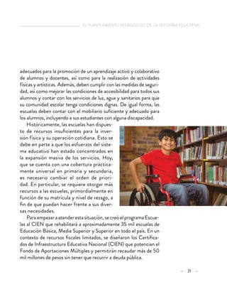   el planteamiento pedagógico de la reforma educativa
– 31 –
adecuados para la promoción de un aprendizaje activo y colaborativo
de alumnos y docentes, así como para la realización de actividades
físicas y artísticas. Además, deben cumplir con las medidas de seguri-
dad, así como mejorar las condiciones de accesibilidad para todos sus
alumnos y contar con los servicios de luz, agua y sanitarios para que
su comunidad escolar tenga condiciones dignas. De igual forma, las
escuelas deben contar con el mobiliario suficiente y adecuado para
los alumnos, incluyendo a sus estudiantes con alguna discapacidad.
Históricamente, las escuelas han dispues-
to de recursos insuficientes para la inver-
sión física y su operación cotidiana. Esto se
debe en parte a que los esfuerzos del siste-
ma educativo han estado concentrados en
la expansión masiva de los servicios. Hoy,
que se cuenta con una cobertura práctica-
mente universal en primaria y secundaria,
es necesario cambiar el orden de priori-
dad. En particular, se requiere otorgar más
recursos a las escuelas, primordialmente en
función de su matrícula y nivel de rezago, a
fin de que puedan hacer frente a sus diver-
sas necesidades.
Para empezar a atender esta situación, se creó el programa Escue-
las al CIEN que rehabilitará a aproximadamente 35 mil escuelas de
Educación Básica, Media Superior y Superior en todo el país. En un
contexto de recursos fiscales limitados, se diseñaron los Certifica-
dos de Infraestructura Educativa Nacional (CIEN) que potencian el
Fondo de Aportaciones Múltiples y permitirán recaudar más de 50
mil millones de pesos sin tener que recurrir a deuda pública.
 