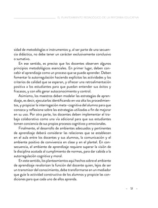   el planteamiento pedagógico de la reforma educativa
– 51 –
sidad de metodologías e instrumentos y, al ser parte de una secuen-
cia didáctica, no debe tener un carácter exclusivamente conclusivo
o sumativo.
En ese sentido, es preciso que los docentes observen algunos
principios metodológicos esenciales. En primer lugar, deben con-
cebir el aprendizaje como un proceso que se puede aprender. Deben
fomentar la autorregulación haciendo explícitas las actividades y los
criterios de calidad que se esperan, y ofrecer una retroalimentación
positiva a los estudiantes para que puedan entender sus éxitos y
fracasos, y con ello ganar autoconocimiento y control.
Asimismo, los maestros deben modelar las estrategias de apren-
dizaje, es decir, ejecutarlas identificando en voz alta los procedimien-
tos, y propiciar la interrogación meta–cognitiva del alumno para que
conozca y reflexione sobre las estrategias utilizadas a fin de mejorar
en su uso. Por otra parte, los docentes deben implementar el tra-
bajo colaborativo como una vía adicional para que sus estudiantes
tomen conciencia de sus propios procesos cognitivos y emocionales.
Finalmente, el desarrollo de ambientes adecuados y pertinentes
de aprendizaje deberá considerar las relaciones que se establecen
en el aula entre los docentes y sus alumnos, la comunicación y el
ambiente positivo de convivencia en clase y en el plantel. En con-
secuencia, el ambiente de aprendizaje requiere superar la visión de
la disciplina acotada al cumplimiento de normas, para dar cabida a la
autorregulación cognitiva y moral.
En este sentido, los planteamientos aquí hechos sobre el ambiente
de aprendizaje revalorizan la función del docente quien, lejos de ser
un transmisor del conocimiento, debe transformarse en un mediador
que guíe la actividad constructiva de los alumnos y propicie las con-
diciones para que cada uno de ellos aprenda.
 